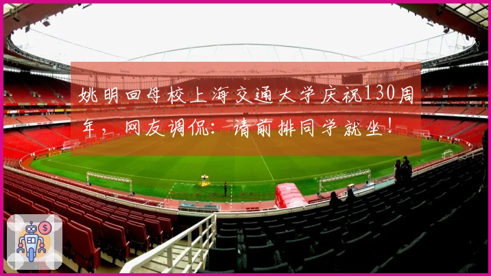 姚明回母校上海交通大学庆祝130周年，网友调侃：请前排同学就坐！