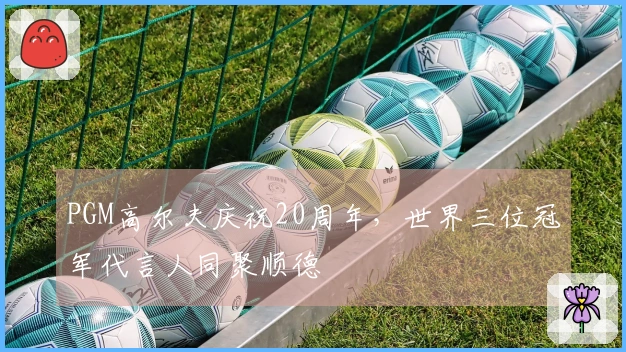 PGM高尔夫庆祝20周年，世界三位冠军代言人同聚顺德