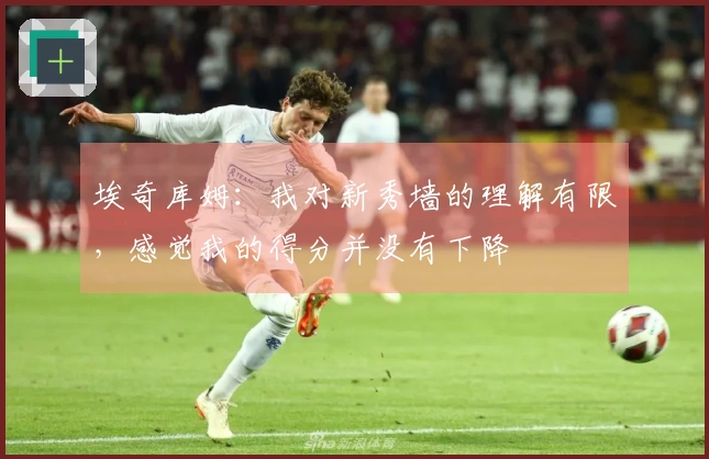 埃奇库姆：我对新秀墙的理解有限，感觉我的得分并没有下降