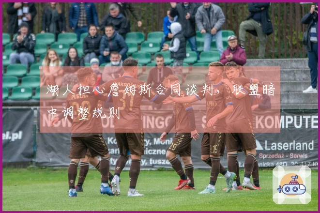 湖人担心詹姆斯合同谈判，联盟暗中调整规则