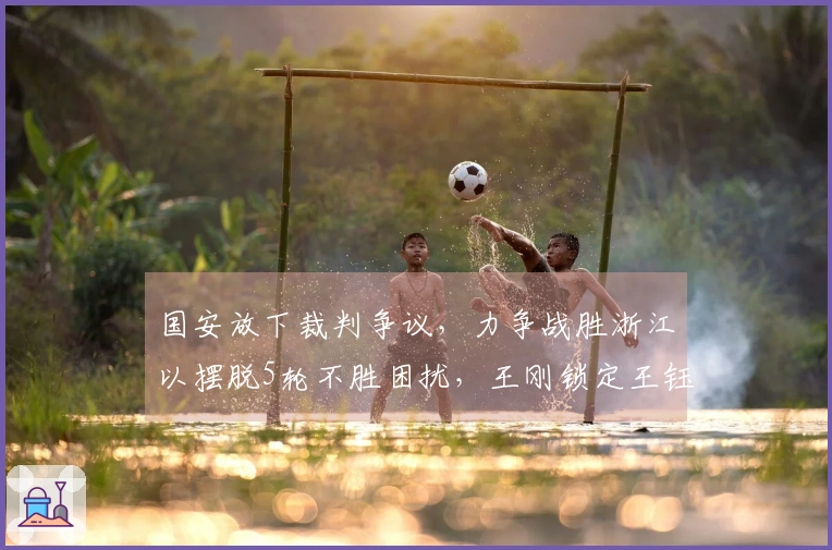国安放下裁判争议，力争战胜浙江以摆脱5轮不胜困扰，王刚锁定王钰栋迎接9天内3场决战