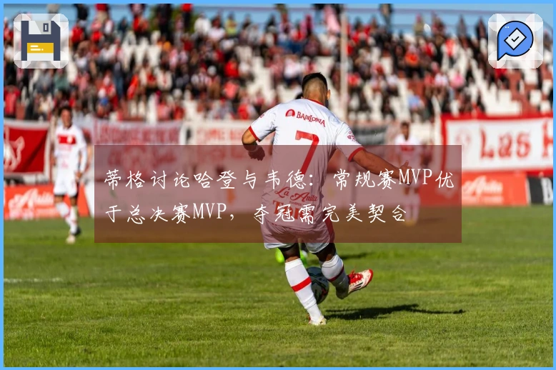 蒂格讨论哈登与韦德：常规赛MVP优于总决赛MVP，夺冠需完美契合