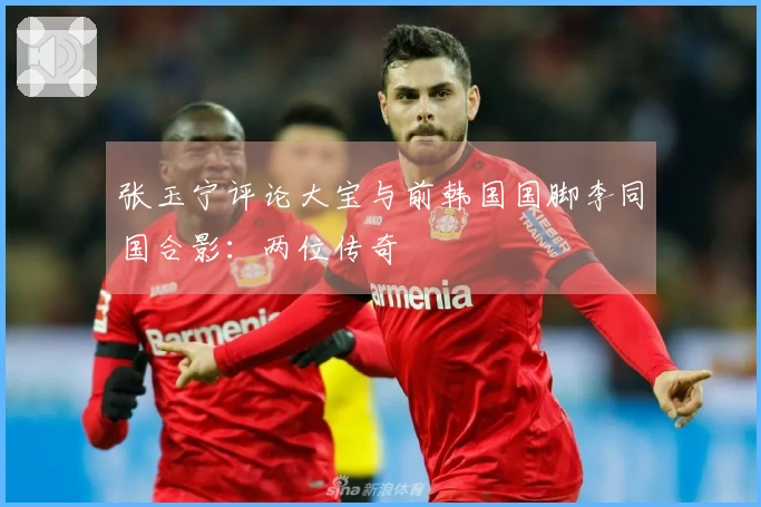 张玉宁评论大宝与前韩国国脚李同国合影：两位传奇