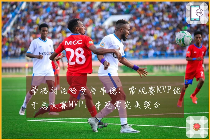 蒂格讨论哈登与韦德：常规赛MVP优于总决赛MVP，夺冠需完美契合