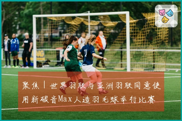 聚焦｜世界羽联与亚洲羽联同意使用新碳音Max人造羽毛球举行比赛