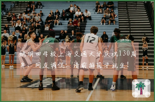 姚明回母校上海交通大学庆祝130周年，网友调侃：请前排同学就坐！
