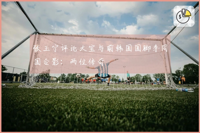 张玉宁评论大宝与前韩国国脚李同国合影：两位传奇